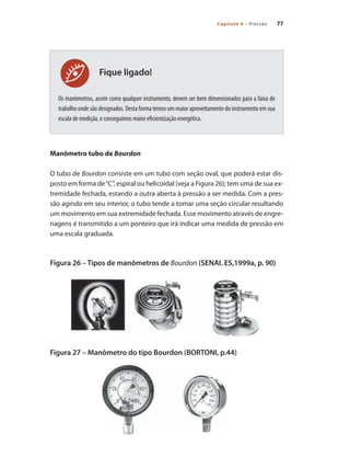 77
Capítulo 4 – Pressão
Fique ligado!
Os manômetros, assim como qualquer instrumento, devem ser bem dimensionados para a faixa de
trabalho onde são designados. Desta forma temos um maior aproveitamento do instrumento em sua
escala de medição, e conseguimos maior eficientização energética.
Manômetro tubo de Bourdon
O tubo de Bourdon consiste em um tubo com seção oval, que poderá estar dis-
posto em forma de“C”, espiral ou helicoidal (veja a Figura 26); tem uma de sua ex-
tremidade fechada, estando a outra aberta à pressão a ser medida. Com a pres-
são agindo em seu interior, o tubo tende a tomar uma seção circular resultando
um movimento em sua extremidade fechada. Esse movimento através de engre-
nagens é transmitido a um ponteiro que irá indicar uma medida de pressão em
uma escala graduada.
Figura 26 – Tipos de manômetros de Bourdon (SENAI. ES,1999a, p. 90)
Figura 27 – Manômetro do tipo Bourdon (BORTONI, p.44)
 