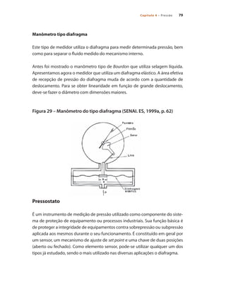 79
Capítulo 4 – Pressão
Manômetro tipo diafragma
Este tipo de medidor utiliza o diafragma para medir determinada pressão, bem
como para separar o fluido medido do mecanismo interno.
Antes foi mostrado o manômetro tipo de Bourdon que utiliza selagem líquida.
Apresentamos agora o medidor que utiliza um diafragma elástico. A área efetiva
de recepção de pressão do diafragma muda de acordo com a quantidade de
deslocamento. Para se obter linearidade em função de grande deslocamento,
deve-se fazer o diâmetro com dimensões maiores.
Figura 29 – Manômetro do tipo diafragma (SENAI. ES, 1999a, p. 62)
Pressostato
É um instrumento de medição de pressão utilizado como componente do siste-
ma de proteção de equipamento ou processos industriais. Sua função básica é
de proteger a integridade de equipamentos contra sobrepressão ou subpressão
aplicada aos mesmos durante o seu funcionamento. É constituído em geral por
um sensor, um mecanismo de ajuste de set point e uma chave de duas posições
(aberto ou fechado). Como elemento sensor, pode-se utilizar qualquer um dos
tipos já estudado, sendo o mais utilizado nas diversas aplicações o diafragma.
 