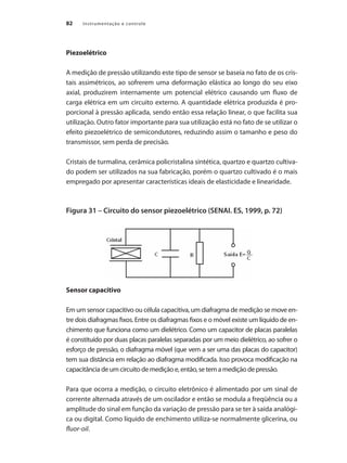 Instrumentação e controle
82
Piezoelétrico
A medição de pressão utilizando este tipo de sensor se baseia no fato de os cris-
tais assimétricos, ao sofrerem uma deformação elástica ao longo do seu eixo
axial, produzirem internamente um potencial elétrico causando um fluxo de
carga elétrica em um circuito externo. A quantidade elétrica produzida é pro-
porcional à pressão aplicada, sendo então essa relação linear, o que facilita sua
utilização. Outro fator importante para sua utilização está no fato de se utilizar o
efeito piezoelétrico de semicondutores, reduzindo assim o tamanho e peso do
transmissor, sem perda de precisão.
Cristais de turmalina, cerâmica policristalina sintética, quartzo e quartzo cultiva-
do podem ser utilizados na sua fabricação, porém o quartzo cultivado é o mais
empregado por apresentar características ideais de elasticidade e linearidade.
Figura 31 – Circuito do sensor piezoelétrico (SENAI. ES, 1999, p. 72)
Sensor capacitivo
Em um sensor capacitivo ou célula capacitiva, um diafragma de medição se move en-
tre dois diafragmas fixos. Entre os diafragmas fixos e o móvel existe um líquido de en-
chimento que funciona como um dielétrico. Como um capacitor de placas paralelas
é constituído por duas placas paralelas separadas por um meio dielétrico, ao sofrer o
esforço de pressão, o diafragma móvel (que vem a ser uma das placas do capacitor)
tem sua distância em relação ao diafragma modificada. Isso provoca modificação na
capacitância de um circuito de medição e, então, se tem a medição de pressão.
Para que ocorra a medição, o circuito eletrônico é alimentado por um sinal de
corrente alternada através de um oscilador e então se modula a freqüência ou a
amplitude do sinal em função da variação de pressão para se ter à saída analógi-
ca ou digital. Como líquido de enchimento utiliza-se normalmente glicerina, ou
fluor-oil.
 