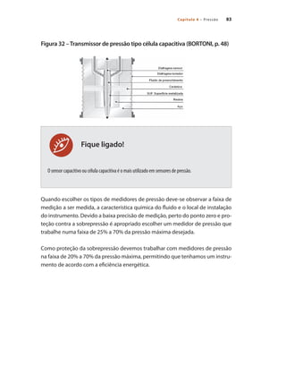 83
Capítulo 4 – Pressão
Fique ligado!
Figura 32 –Transmissor de pressão tipo célula capacitiva (BORTONI, p. 48)
O sensor capacitivo ou célula capacitiva é o mais utilizado em sensores de pressão.
Quando escolher os tipos de medidores de pressão deve-se observar a faixa de
medição a ser medida, a característica química do fluido e o local de instalação
do instrumento. Devido a baixa precisão de medição, perto do ponto zero e pro-
teção contra a sobrepressão é apropriado escolher um medidor de pressão que
trabalhe numa faixa de 25% a 70% da pressão máxima desejada.
Como proteção da sobrepressão devemos trabalhar com medidores de pressão
na faixa de 20% a 70% da pressão máxima, permitindo que tenhamos um instru-
mento de acordo com a eficiência energética.
 