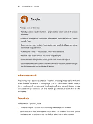 Instrumentação e controle
84
Atenção!
Pontos que devem ser observados:
•	 Na medição de óleos e líquidos inflamáveis, é apropriado utilizar solda na tubulação de ligação ao
instrumento.
•	 O vapor com alta temperatura corrói o bronze fosforoso e o aço, por isso deve-se utilizar o medidor
com selo d’água.
•	 O cloro reage com a água e corrói aço e bronze, por isso usa-se um selo de diafragma para proteger
o elemento de recepção de pressão.
•	 A amônia corrói o bronze e o bronze fosforoso, por isso utiliza-se o aço doce.
•	 No caso de outros líquidos corrosivos, usar medidor do tipo diafragma.
•	 Se em um medidor de oxigênio for usado óleo, podem ocorrer problemas de explosão.
•	 Secolocaremcontatocobreouumaligacomcobrenummedidordeacetileno,acontecerãoreações
do cobre com o acetileno com possibilidades de explosão.
Voltando ao desafio
A resposta para o desafio quanto ao sensor de pressão para ser aplicado numa
indústria siderúrgica seria: o strain gauge, que é o instrumento menos suscep-
tível a mudanças de temperatura. Sendo assim, ele será o mais indicado nestas
aplicações em que se queira um erro menor, quando estiver submetido a esta
intempérie.
Resumindo
No estudo do capítulo 4, você:
•	 	 Conheceu alguns tipos de instrumentos para medição de pressão.
•	 	 Verificou que os instrumentos mecânicos ainda são bastante utilizados apesar
de atualmente os instrumentos eletrônicos oferecerem mais recursos.
 
