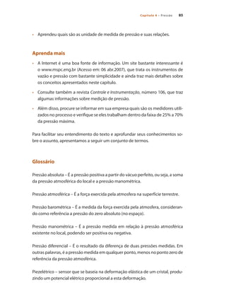 85
Capítulo 4 – Pressão
•	 	 Aprendeu quais são as unidade de medida de pressão e suas relações.
Aprenda mais
•	 	 A Internet é uma boa fonte de informação. Um site bastante interessante é
o www.mspc.eng.br (Acesso em: 06 abr.2007), que trata os instrumentos de
vazão e pressão com bastante simplicidade e ainda traz mais detalhes sobre
os conceitos apresentados neste capítulo.
•	 	 Consulte também a revista Controle e Instrumentação, número 106, que traz
algumas informações sobre medição de pressão.
•	 	 Além disso, procure se informar em sua empresa quais são os medidores utili-
zados no processo e verifique se eles trabalham dentro da faixa de 25% a 70%
da pressão máxima.
Para facilitar seu entendimento do texto e aprofundar seus conhecimentos so-
bre o assunto, apresentamos a seguir um conjunto de termos.
Glossário
Pressão absoluta – É a pressão positiva a partir do vácuo perfeito, ou seja, a soma
da pressão atmosférica do local e a pressão manométrica.
Pressão atmosférica – É a força exercida pela atmosfera na superfície terrestre.
Pressão barométrica – É a medida da força exercida pela atmosfera, consideran-
do como referência a pressão do zero absoluto (no espaço).
Pressão manométrica – É a pressão medida em relação à pressão atmosférica
existente no local, podendo ser positiva ou negativa.
Pressão diferencial – É o resultado da diferença de duas pressões medidas. Em
outras palavras, é a pressão medida em qualquer ponto, menos no ponto zero de
referência da pressão atmosférica.
Piezelétrico – sensor que se baseia na deformação elástica de um cristal, produ-
zindo um potencial elétrico proporcional a esta deformação.
 