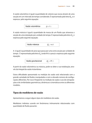 91
Capítulo 5 – Vazão
A vazão volumétrica é igual à quantidade de volume que escoa através de uma
secção em um intervalo de tempo considerado. É representada pela letra Qm
e é
expressa pela seguinte equação:
A vazão mássica é igual à quantidade de massa de um fluido que atravessa a
secção de uma tubulação por unidade de tempo. É representada pela letra Qm
e
expressa pela seguinte equação:	
A é igual à quantidade de peso que passa por uma certa secção por unidade de
tempo. É representada pela letra Qp
(onde W é o peso) e expressa pela seguinte
equação:		
A partir da vazão volumétrica ou mássica, pode-se obter a sua totalização, atra-
vés da integral da vazão instantânea.
Outra dificuldade apresentada na medição da vazão está relacionada com a
grande variedade de fluidos manipulados e com o elevado número de configu-
rações diferentes. Por isso é freqüente na medição da vazão o uso de extrapola-
ções e de similaridades geométricas, dinâmicas e cinemáticas entre os diferentes
modelos.
Tipos de medidores de vazão
Apresentamos a seguir alguns tipos de medidores de vazão.
Medidores indiretos usando em fenômenos intimamente relacionados com
quantidade de fluido passante:
 