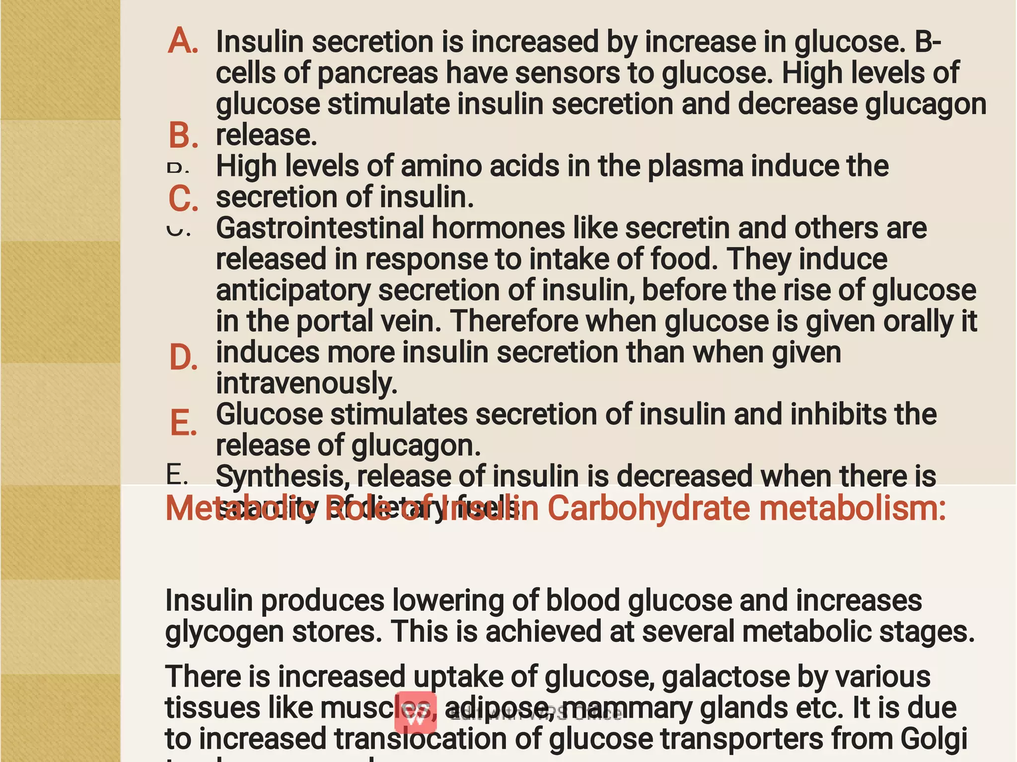 A.
B.
C.
D.
E.
Insulin secretion is increased by increase in glucose. B-
cells of pancreas have sensors to glucose. High levels of
glucose stimulate insulin secretion and decrease glucagon
release.
High levels of amino acids in the plasma induce the
secretion of insulin.
Gastrointestinal hormones like secretin and others are
released in response to intake of food. They induce
anticipatory secretion of insulin, before the rise of glucose
in the portal vein. Therefore when glucose is given orally it
induces more insulin secretion than when given
intravenously.
Glucose stimulates secretion of insulin and inhibits the
release of glucagon.
Synthesis, release of insulin is decreased when there is
scarcity of dietary fuels.
Insulin produces lowering of blood glucose and increases
glycogen stores. This is achieved at several metabolic stages.
There is increased uptake of glucose, galactose by various
tissues like muscles, adipose, mammary glands etc. It is due
to increased translocation of glucose transporters from Golgi
Metabolic Role of Insulin Carbohydrate metabolism:
A.
B.
C.
D.
E.
 
