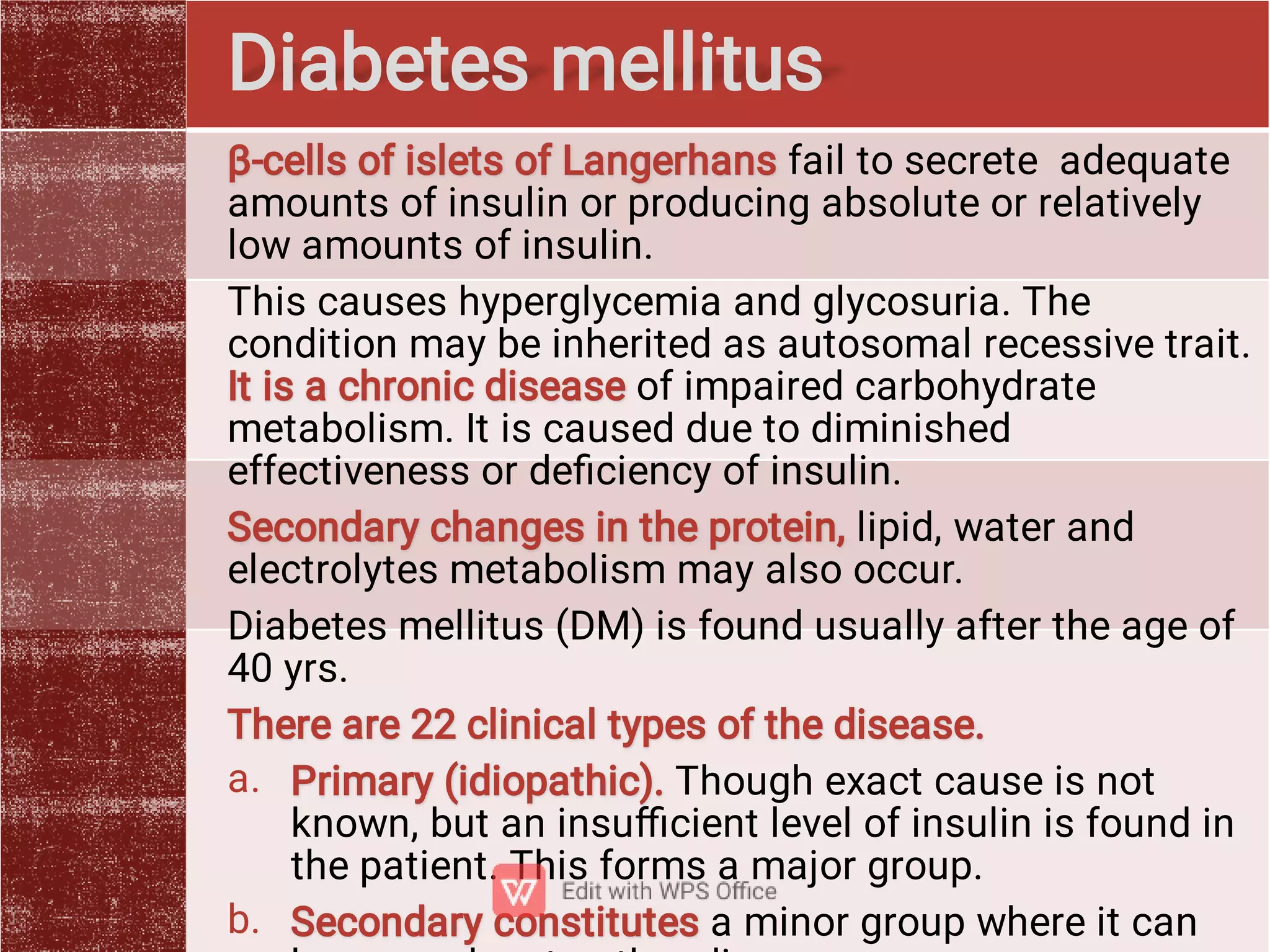 a.
b.
β-cells of islets of Langerhans fail to secrete adequate
amounts of insulin or producing absolute or relatively
low amounts of insulin.
This causes hyperglycemia and glycosuria. The
condition may be inherited as autosomal recessive trait.
It is a chronic disease of impaired carbohydrate
metabolism. It is caused due to diminished
effectiveness or deﬁciency of insulin.
Secondary changes in the protein, lipid, water and
electrolytes metabolism may also occur.
Diabetes mellitus (DM) is found usually after the age of
40 yrs.
There are 22 clinical types of the disease.
Primary (idiopathic). Though exact cause is not
known, but an insuﬃcient level of insulin is found in
the patient. This forms a major group.
Secondary constitutes a minor group where it can
Diabetes mellitus
 