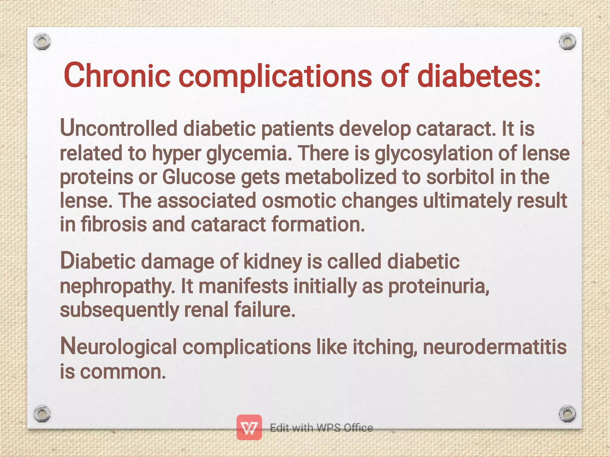 Chronic complications of diabetes:
Uncontrolled diabetic patients develop cataract. It is
related to hyper glycemia. There is glycosylation of lense
proteins or Glucose gets metabolized to sorbitol in the
lense. The associated osmotic changes ultimately result
in ﬁbrosis and cataract formation.
Diabetic damage of kidney is called diabetic
nephropathy. It manifests initially as proteinuria,
subsequently renal failure.
Neurological complications like itching, neurodermatitis
is common.
 