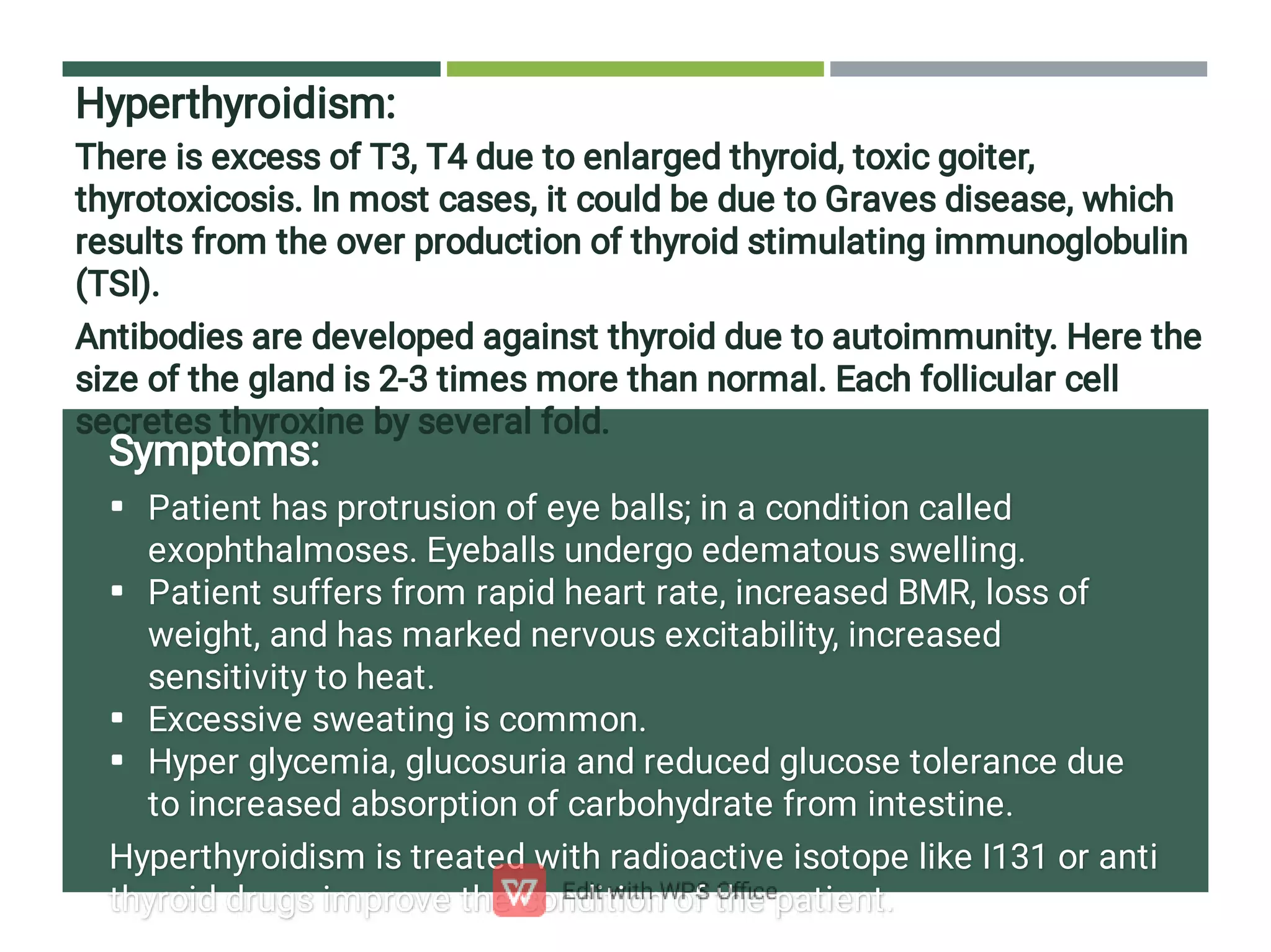 Hyperthyroidism:
There is excess of T3, T4 due to enlarged thyroid, toxic goiter,
thyrotoxicosis. In most cases, it could be due to Graves disease, which
results from the over production of thyroid stimulating immunoglobulin
(TSI).
Antibodies are developed against thyroid due to autoimmunity. Here the
size of the gland is 2-3 times more than normal. Each follicular cell
secretes thyroxine by several fold.




Symptoms:
Patient has protrusion of eye balls; in a condition called
exophthalmoses. Eyeballs undergo edematous swelling.
Patient suffers from rapid heart rate, increased BMR, loss of
weight, and has marked nervous excitability, increased
sensitivity to heat.
Excessive sweating is common.
Hyper glycemia, glucosuria and reduced glucose tolerance due
to increased absorption of carbohydrate from intestine.
Hyperthyroidism is treated with radioactive isotope like I131 or anti
thyroid drugs improve the condition of the patient.
 