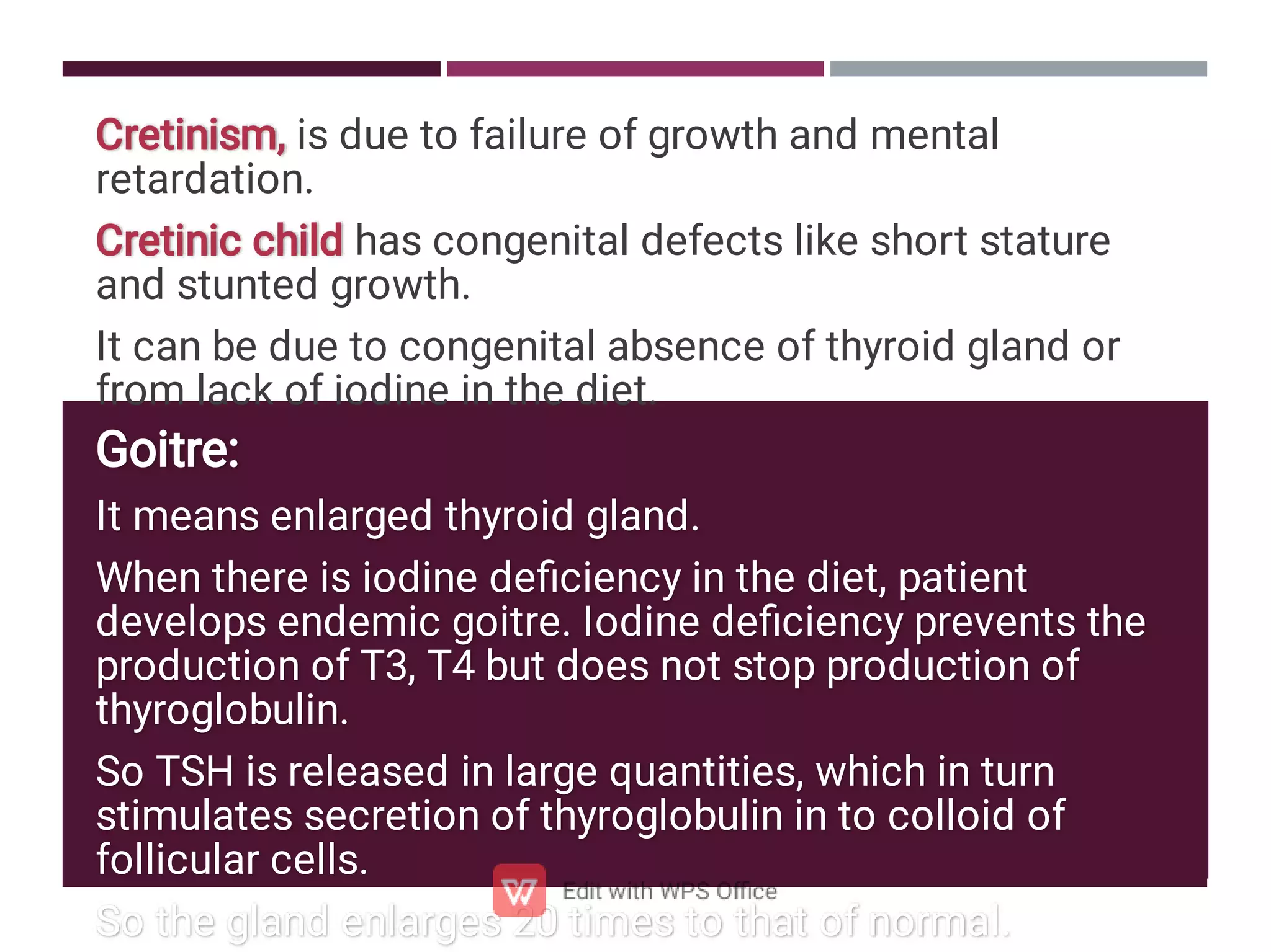 Cretinism, is due to failure of growth and mental
retardation.
Cretinic child has congenital defects like short stature
and stunted growth.
It can be due to congenital absence of thyroid gland or
from lack of iodine in the diet.
Goitre:
It means enlarged thyroid gland.
When there is iodine deﬁciency in the diet, patient
develops endemic goitre. Iodine deﬁciency prevents the
production of T3, T4 but does not stop production of
thyroglobulin.
So TSH is released in large quantities, which in turn
stimulates secretion of thyroglobulin in to colloid of
follicular cells.
So the gland enlarges 20 times to that of normal.
 