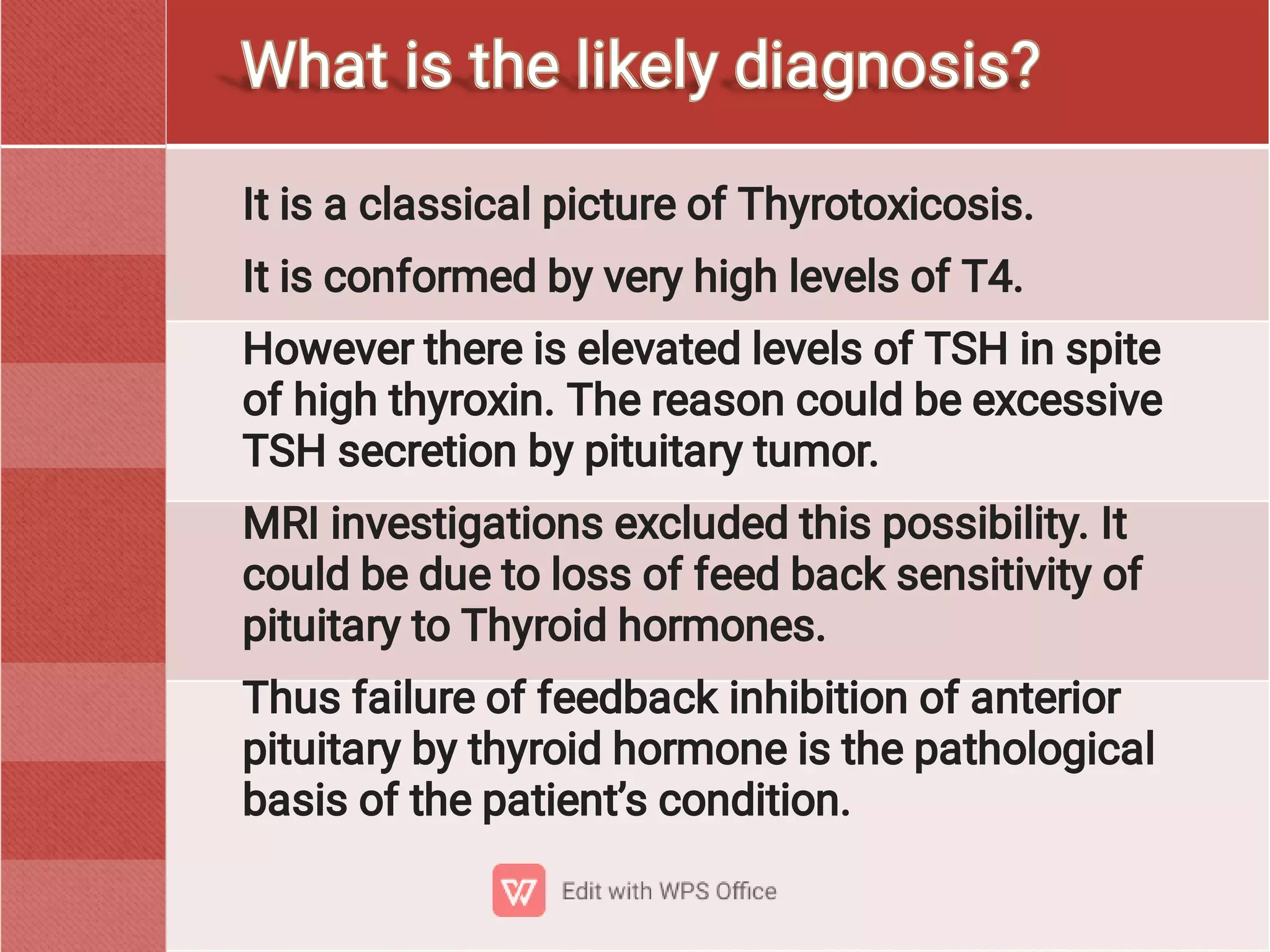 It is a classical picture of Thyrotoxicosis.
It is conformed by very high levels of T4.
However there is elevated levels of TSH in spite
of high thyroxin. The reason could be excessive
TSH secretion by pituitary tumor.
MRI investigations excluded this possibility. It
could be due to loss of feed back sensitivity of
pituitary to Thyroid hormones.
Thus failure of feedback inhibition of anterior
pituitary by thyroid hormone is the pathological
basis of the patient’s condition.
What is the likely diagnosis?
 