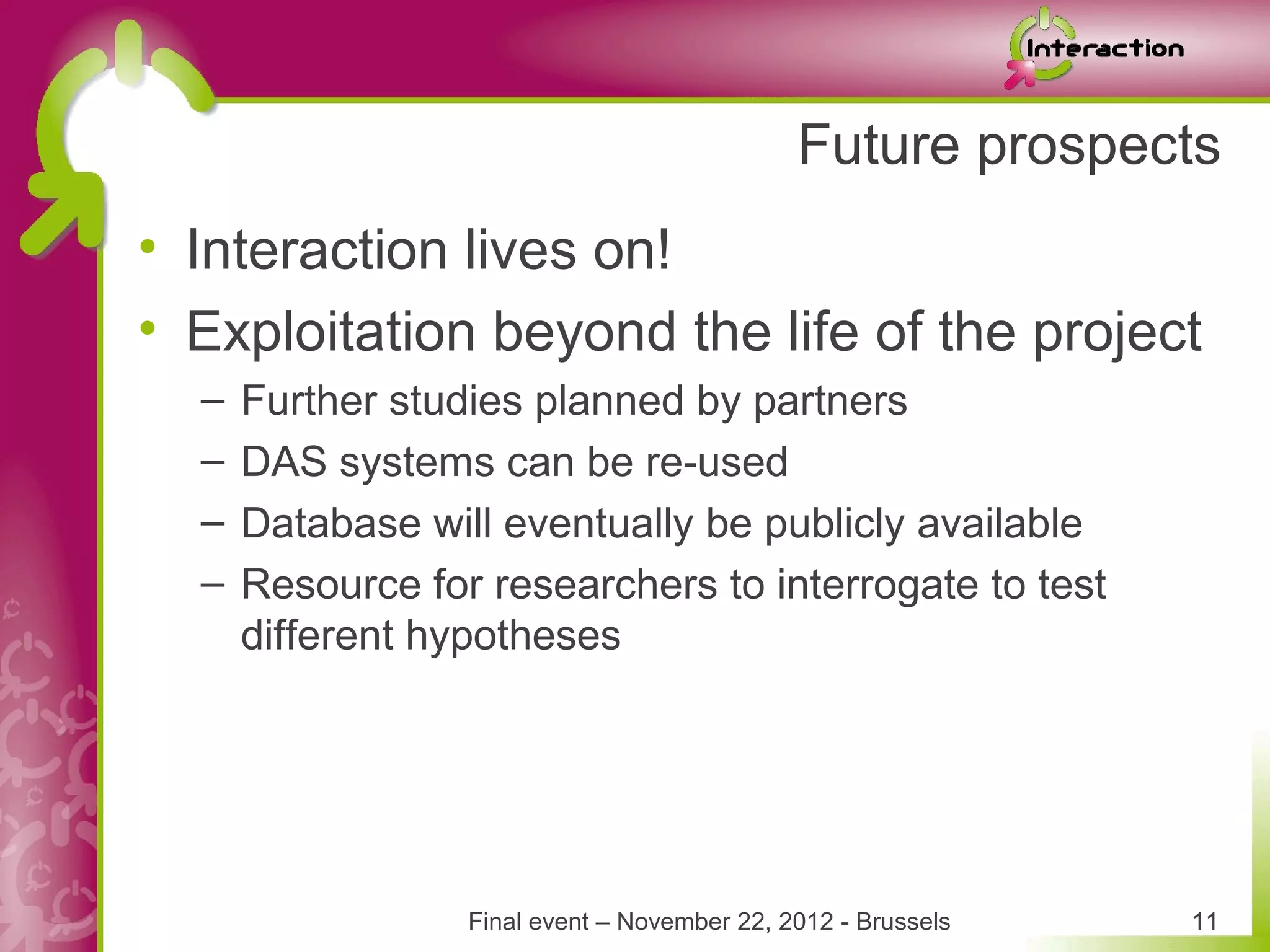 Future prospects
• Interaction lives on!
• Exploitation beyond the life of the project
  –   Further studies planned by partners
  –   DAS systems can be re-used
  –   Database will eventually be publicly available
  –   Resource for researchers to interrogate to test
      different hypotheses




                  Final event – November 22, 2012 - Brussels   11
 