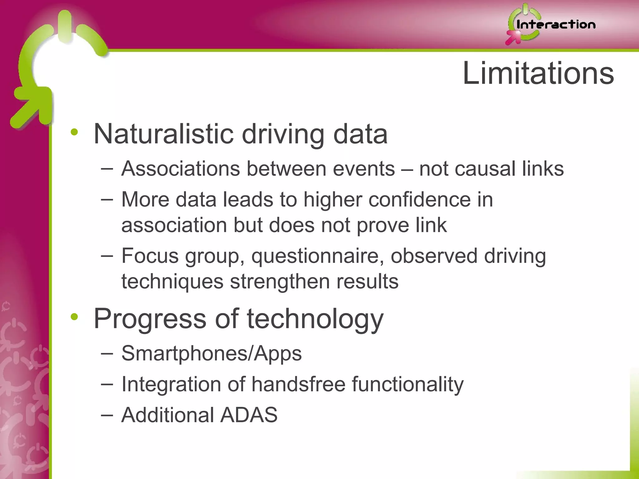 Limitations
• Naturalistic driving data
  – Associations between events – not causal links
  – More data leads to higher confidence in
    association but does not prove link
  – Focus group, questionnaire, observed driving
    techniques strengthen results
• Progress of technology
  – Smartphones/Apps
  – Integration of handsfree functionality
  – Additional ADAS
 