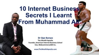 10 Internet Business
Secrets I Learnt
From Muhammad Ali
Dr Ope Banwo
The Wealth Apostle
Founder, American Internet Business School
Ceo, Webcommerce360 inc.
www.TheWealthApostle.com
 