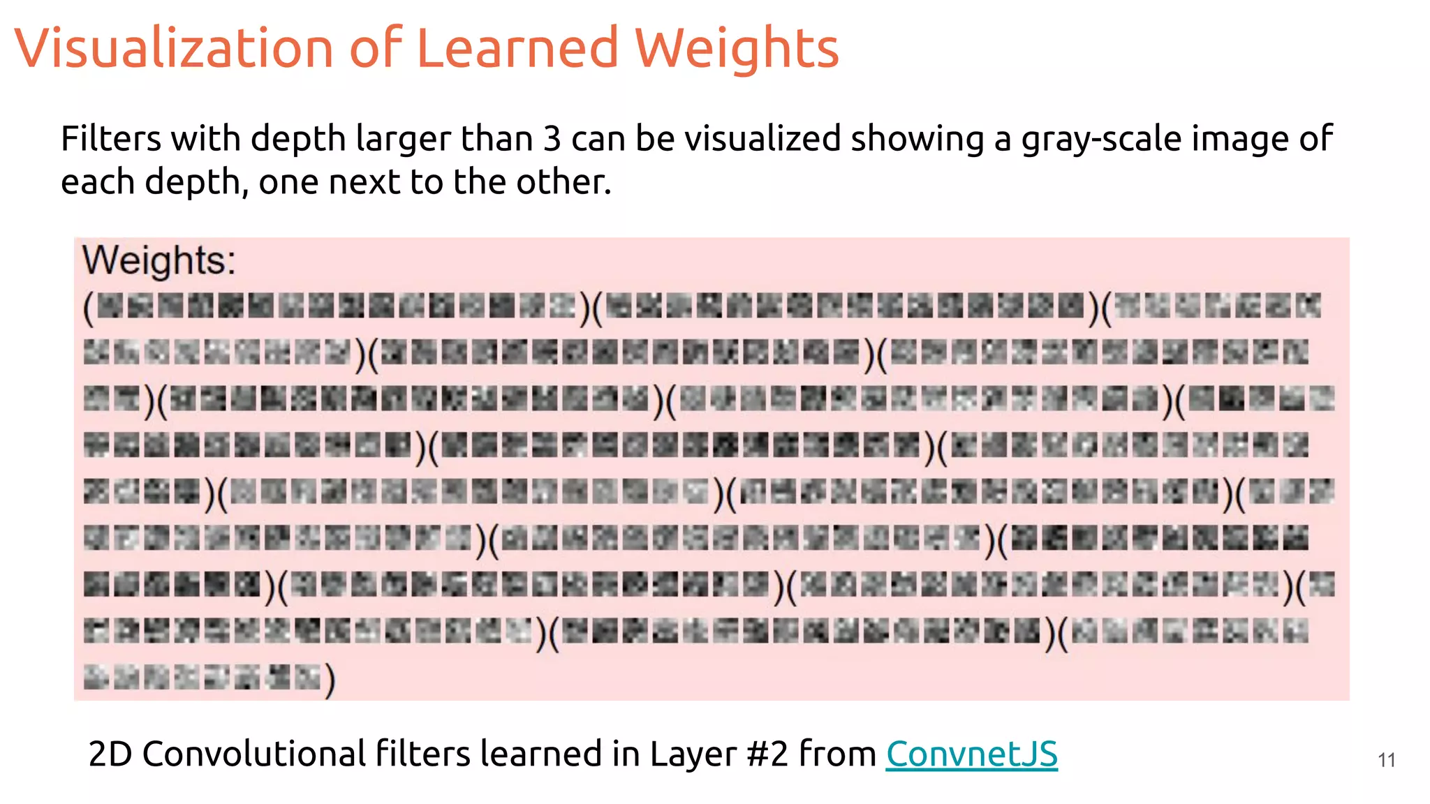 Visualization of Learned Weights
2D Convolutional ﬁlters learned in Layer #2 from ConvnetJS 11
Filters with depth larger than 3 can be visualized showing a gray-scale image of
each depth, one next to the other.
 
