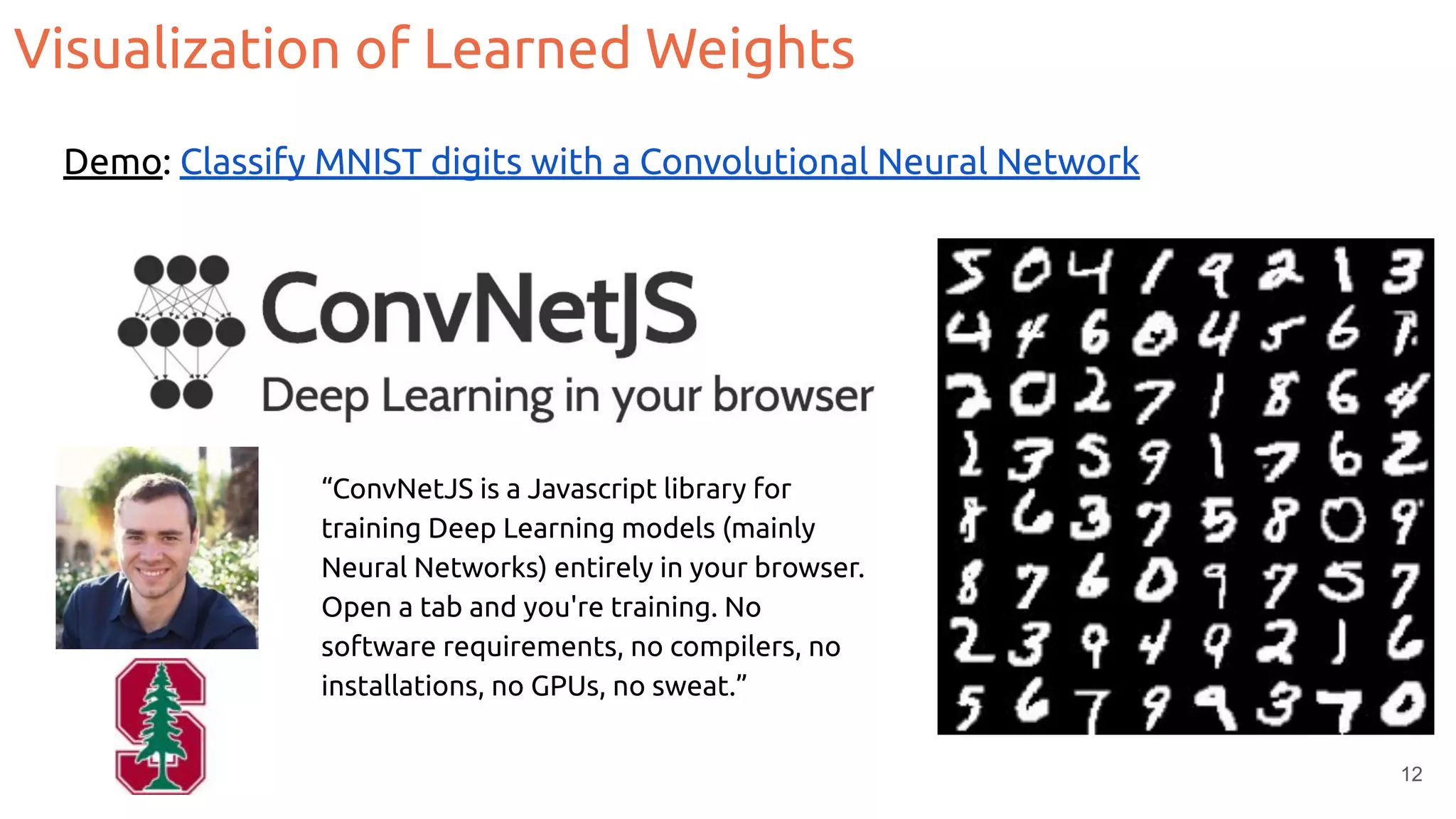Visualization of Learned Weights
12
Demo: Classify MNIST digits with a Convolutional Neural Network
“ConvNetJS is a Javascript library for
training Deep Learning models (mainly
Neural Networks) entirely in your browser.
Open a tab and you're training. No
software requirements, no compilers, no
installations, no GPUs, no sweat.”
 