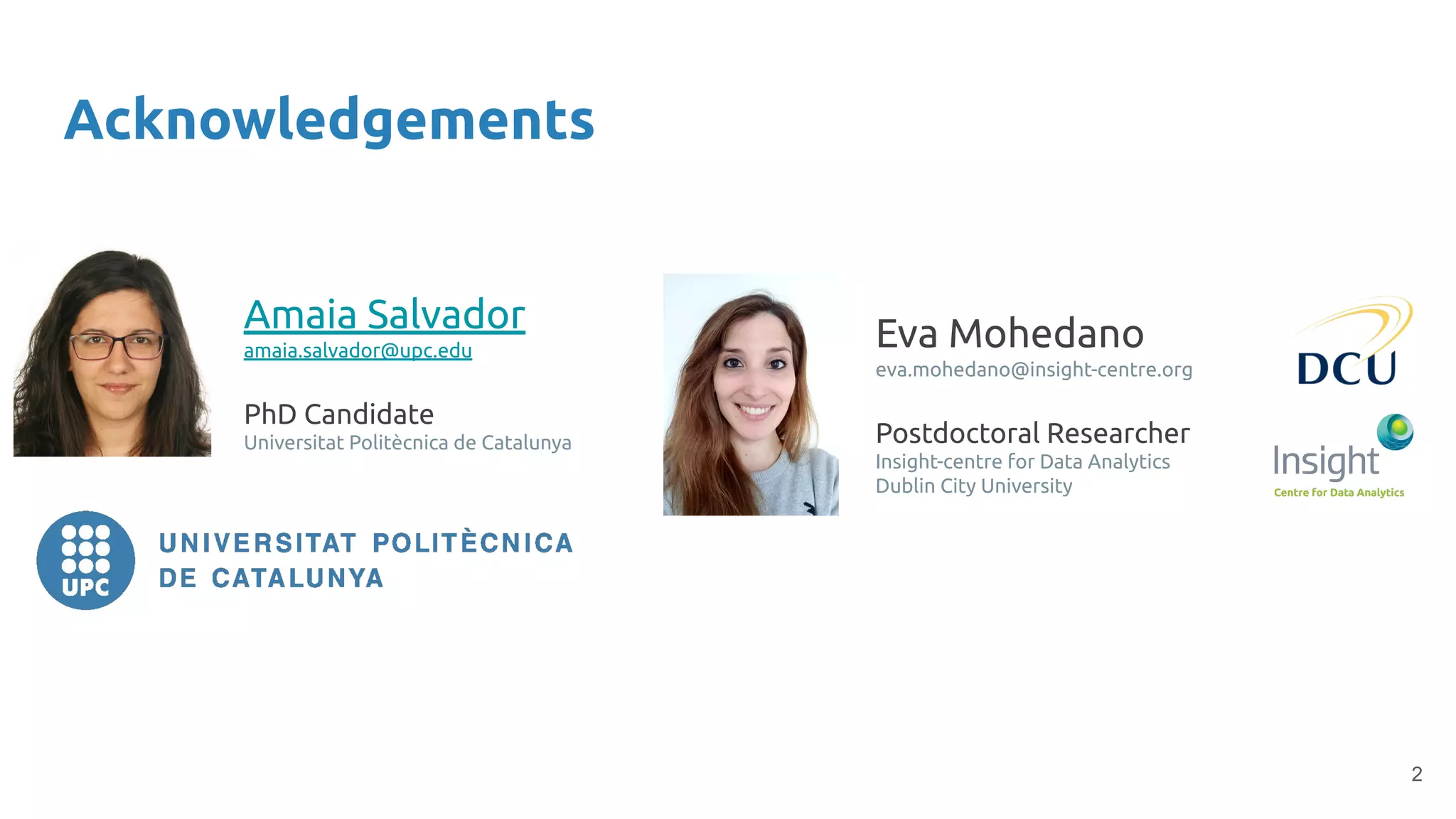 2
Acknowledgements
Amaia Salvador
amaia.salvador@upc.edu
PhD Candidate
Universitat Politècnica de Catalunya
Eva Mohedano
eva.mohedano@insight-centre.org
Postdoctoral Researcher
Insight-centre for Data Analytics
Dublin City University
 