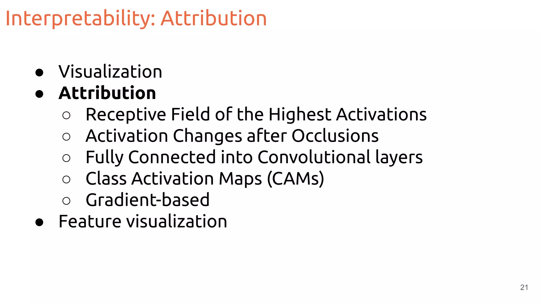 Interpretability: Attribution
● Visualization
● Attribution
○ Receptive Field of the Highest Activations
○ Activation Changes after Occlusions
○ Fully Connected into Convolutional layers
○ Class Activation Maps (CAMs)
○ Gradient-based
● Feature visualization
21
 