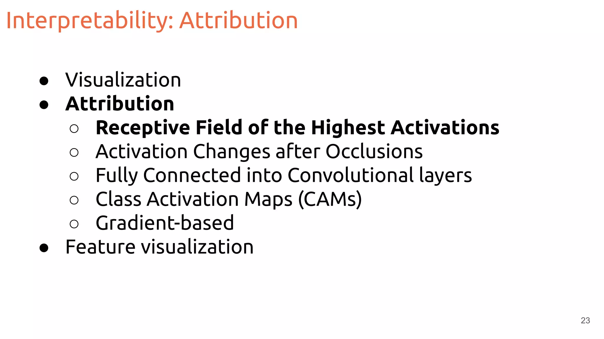Interpretability: Attribution
● Visualization
● Attribution
○ Receptive Field of the Highest Activations
○ Activation Changes after Occlusions
○ Fully Connected into Convolutional layers
○ Class Activation Maps (CAMs)
○ Gradient-based
● Feature visualization
23
 