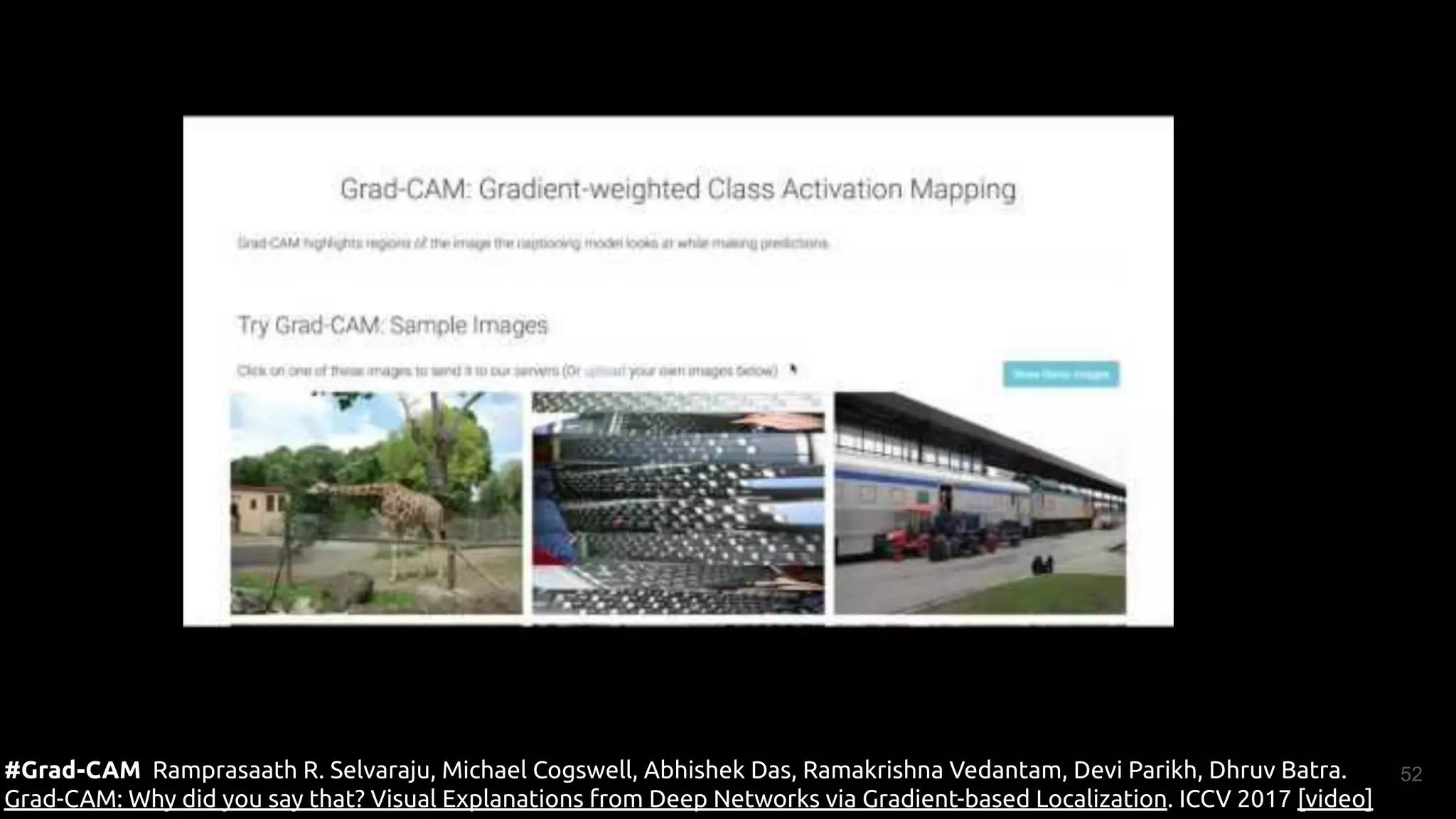 52
#Grad-CAM Ramprasaath R. Selvaraju, Michael Cogswell, Abhishek Das, Ramakrishna Vedantam, Devi Parikh, Dhruv Batra.
Grad-CAM: Why did you say that? Visual Explanations from Deep Networks via Gradient-based Localization. ICCV 2017 [video]
 