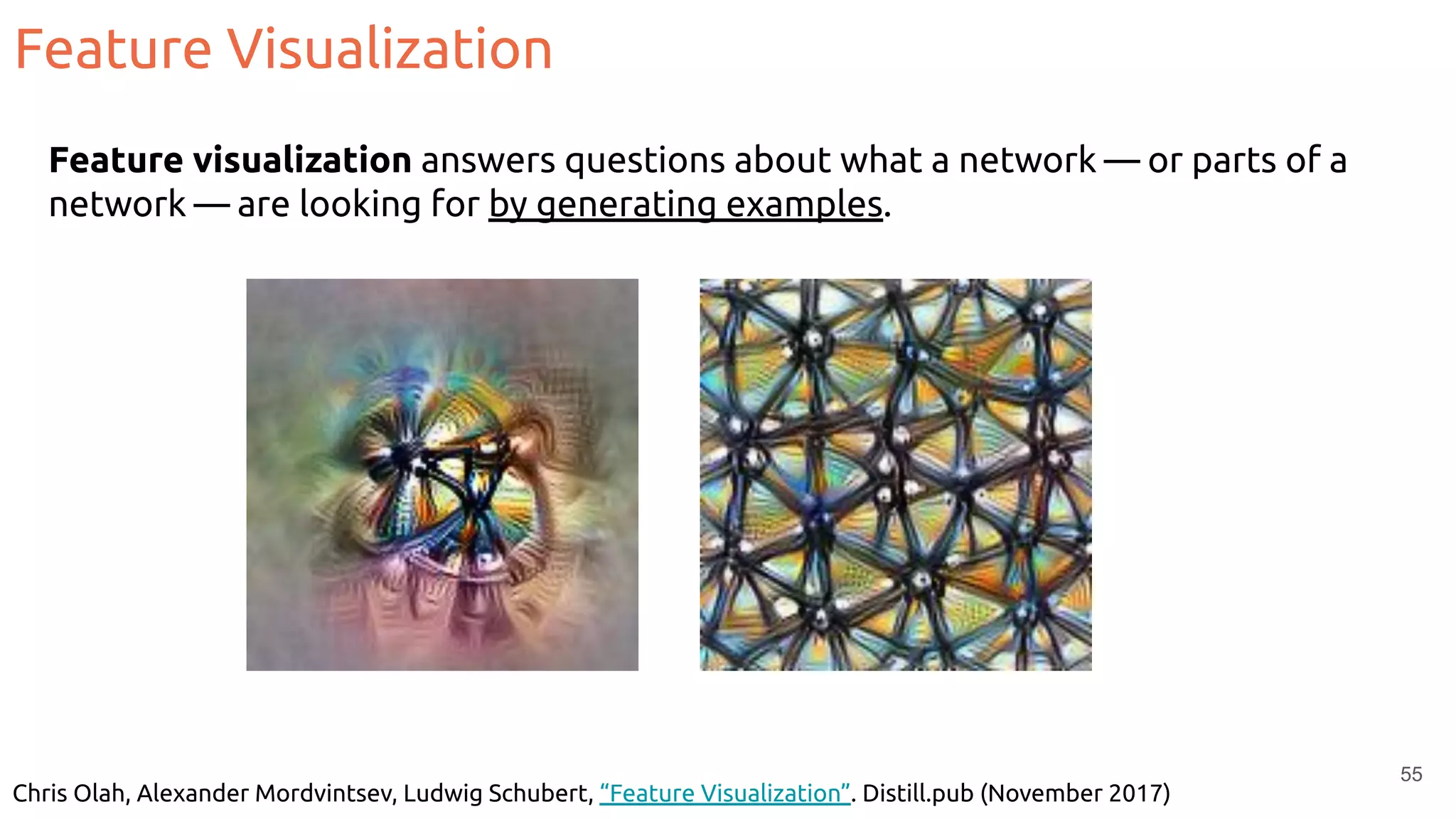 Feature Visualization
55
Feature visualization answers questions about what a network — or parts of a
network — are looking for by generating examples.
Chris Olah, Alexander Mordvintsev, Ludwig Schubert, “Feature Visualization”. Distill.pub (November 2017)
 