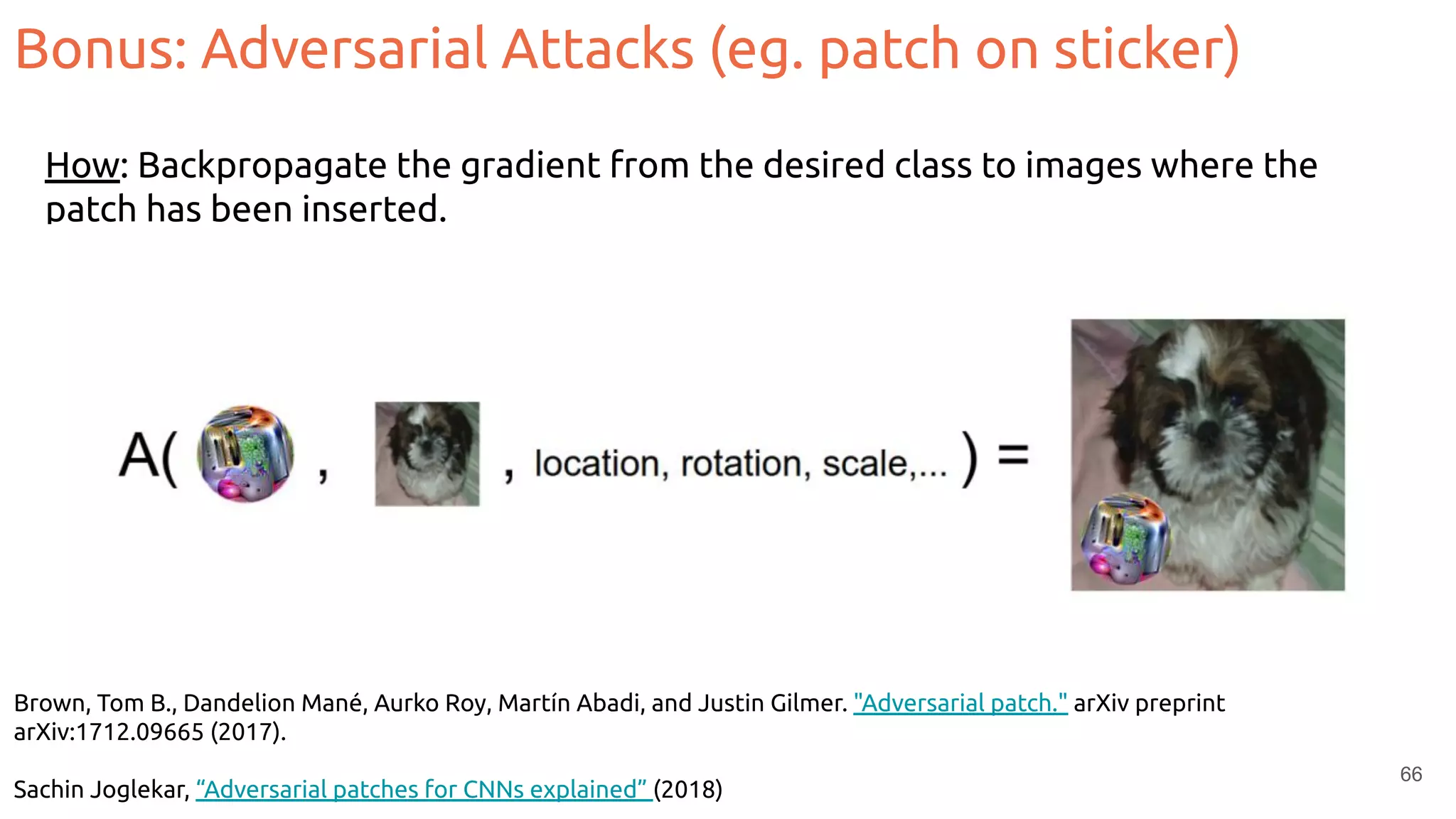 Brown, Tom B., Dandelion Mané, Aurko Roy, Martín Abadi, and Justin Gilmer. "Adversarial patch." arXiv preprint
arXiv:1712.09665 (2017).
Sachin Joglekar, “Adversarial patches for CNNs explained” (2018)
66
How: Backpropagate the gradient from the desired class to images where the
patch has been inserted.
Bonus: Adversarial Attacks (eg. patch on sticker)
 