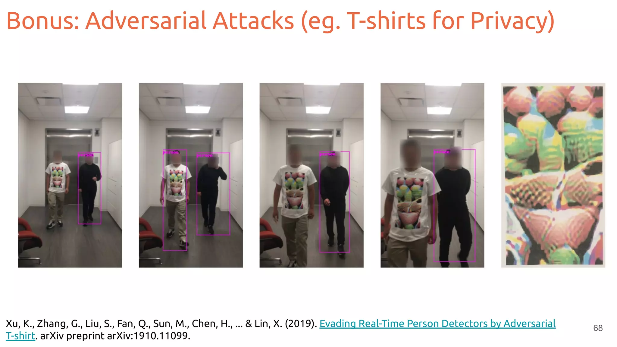 Xu, K., Zhang, G., Liu, S., Fan, Q., Sun, M., Chen, H., ... & Lin, X. (2019). Evading Real-Time Person Detectors by Adversarial
T-shirt. arXiv preprint arXiv:1910.11099.
68
Bonus: Adversarial Attacks (eg. T-shirts for Privacy)
 