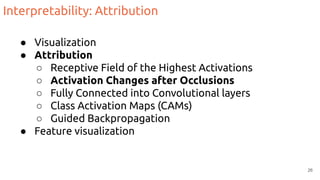 Interpretability: Attribution
● Visualization
● Attribution
○ Receptive Field of the Highest Activations
○ Activation Changes after Occlusions
○ Fully Connected into Convolutional layers
○ Class Activation Maps (CAMs)
○ Guided Backpropagation
● Feature visualization
26
 