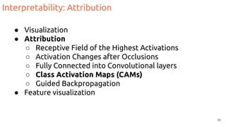 Interpretability: Attribution
● Visualization
● Attribution
○ Receptive Field of the Highest Activations
○ Activation Changes after Occlusions
○ Fully Connected into Convolutional layers
○ Class Activation Maps (CAMs)
○ Guided Backpropagation
● Feature visualization
36
 