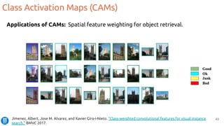 43
Applications of CAMs: Spatial feature weighting for object retrieval.
Class Activation Maps (CAMs)
Jimenez, Albert, Jose M. Alvarez, and Xavier Giro-i-Nieto. "Class-weighted convolutional features for visual instance
search." BMVC 2017.
 
