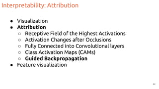 Interpretability: Attribution
● Visualization
● Attribution
○ Receptive Field of the Highest Activations
○ Activation Changes after Occlusions
○ Fully Connected into Convolutional layers
○ Class Activation Maps (CAMs)
○ Guided Backpropagation
● Feature visualization
44
 