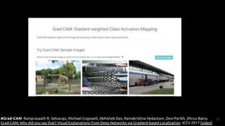 52
#Grad-CAM Ramprasaath R. Selvaraju, Michael Cogswell, Abhishek Das, Ramakrishna Vedantam, Devi Parikh, Dhruv Batra.
Grad-CAM: Why did you say that? Visual Explanations from Deep Networks via Gradient-based Localization. ICCV 2017 [video]
 