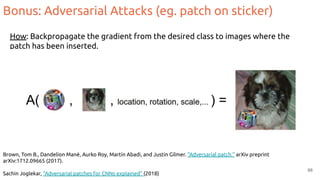 Brown, Tom B., Dandelion Mané, Aurko Roy, Martín Abadi, and Justin Gilmer. "Adversarial patch." arXiv preprint
arXiv:1712.09665 (2017).
Sachin Joglekar, “Adversarial patches for CNNs explained” (2018)
66
How: Backpropagate the gradient from the desired class to images where the
patch has been inserted.
Bonus: Adversarial Attacks (eg. patch on sticker)
 