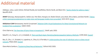 Additional material
77
Adebayo, Julius, Justin Gilmer, Michael Muelly, Ian Goodfellow, Moritz Hardt, and Been Kim. "Sanity checks for saliency maps."
NeurIPS 2018
#HINT Selvaraju, Ramprasaath R., Stefan Lee, Yilin Shen, Hongxia Jin, Shalini Ghosh, Larry Heck, Dhruv Batra, and Devi Parikh. "Taking
a hint: Leveraging explanations to make vision and language models more grounded." ICCV 2019. [blog].
#Ablation-CAM Ramaswamy, Harish Guruprasad. "Ablation-CAM: Visual Explanations for Deep Convolutional Network via
Gradient-free Localization." WACV 2020.
Chris Olah et al, “An Overview of Early Vision in InceptionV1”. Distill .pub, 2020.
Rebuﬃ, S. A., Fong, R., Ji, X., & Vedaldi, A. There and Back Again: Revisiting Backpropagation Saliency Methods. CVPR 2020. [tweet]
Bau, D., Zhu, J. Y., Strobelt, H., Lapedriza, A., Zhou, B., & Torralba, A. Understanding the role of individual units in a deep neural
network. PNAS 2020. [tweet]
Oana-Maria Camburu, “Explaining Deep Neural Networks”. Oxford VGG 2020.
 