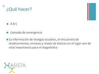 +	
  
¿Qué	
  hacer?	
  
n  A	
  B	
  C	
  	
  
n  Llamada	
  de	
  emergencia	
  
n La	
  información	
  de	
  tesGgos	
  oculares,	
  el	
  encuentro	
  de	
  
medicamentos,	
  envases	
  y	
  restos	
  de	
  tóxicos	
  en	
  el	
  lugar	
  son	
  de	
  
vital	
  importancia	
  para	
  el	
  diagnósGco	
  
	
  
 