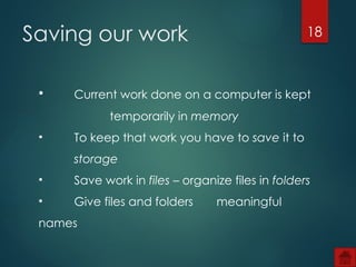 18
• Current work done on a computer is kept
temporarily in memory
• To keep that work you have to save it to
storage
• Save work in files – organize files in folders
• Give files and folders meaningful
names
Saving our work
 