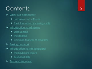 2
Contents
 What is a computer?
 Hardware and software
 The information processing cycle
 Introduction to Windows
 Start-up time
 The desktop
 Common features of programs
 Saving our work
 Introduction to the keyboard
 The keyboard (input)
 Keyboard skills
 Test and improve
 