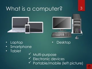 3
What is a computer?
• Laptop
• Smartphone
• Tablet
• Desktop
 Multi-purpose
 Electronic devices
 Portable/mobile (left picture)
 