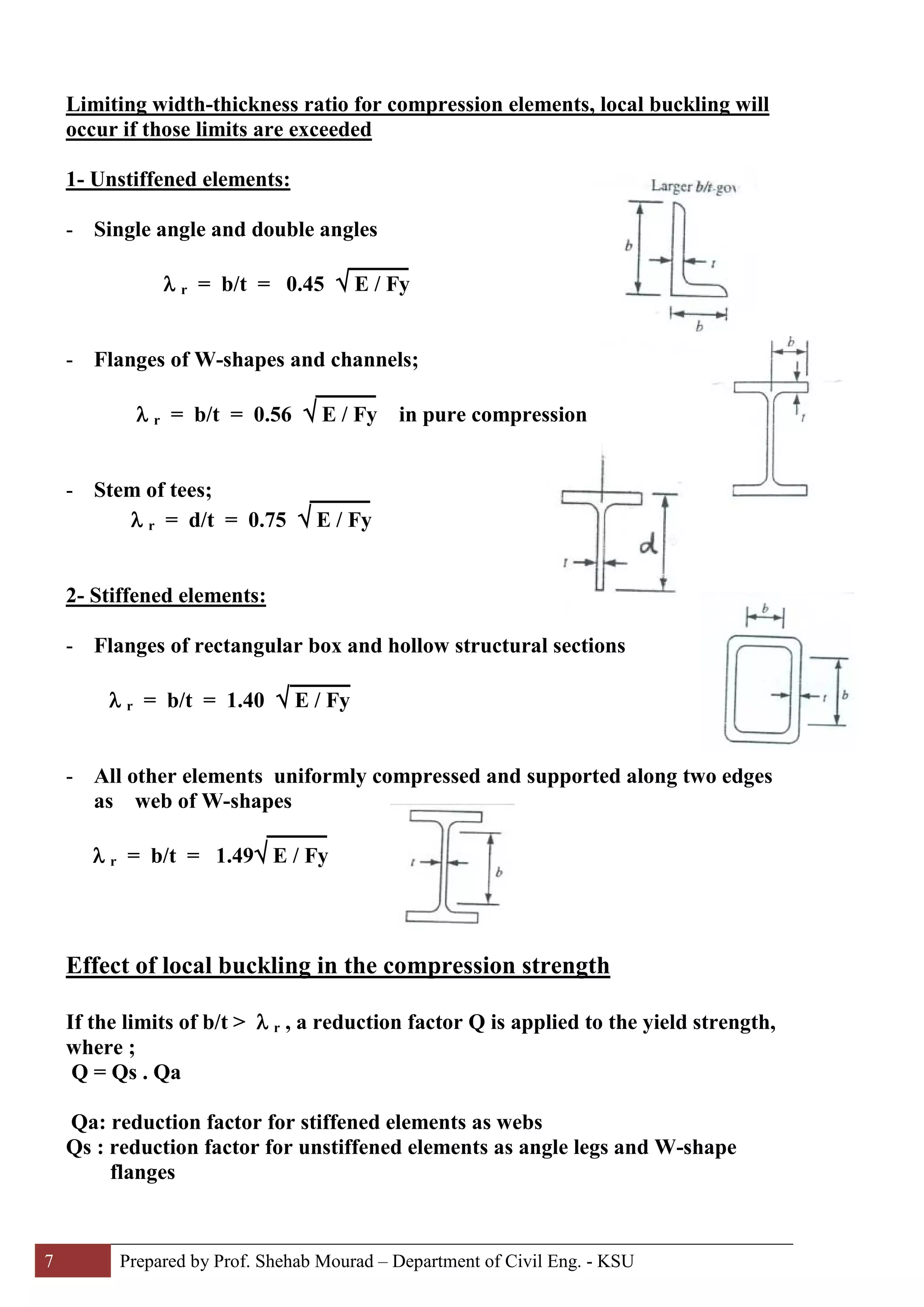 7 Prepared by Prof. Shehab Mourad – Department of Civil Eng. - KSU
Limiting width-thickness ratio for compression elements, local buckling will
occur if those limits are exceeded
1- Unstiffened elements:
- Single angle and double angles
λ r = b/t = 0.45 √ E / Fy
- Flanges of W-shapes and channels;
λ r = b/t = 0.56 √ E / Fy in pure compression
- Stem of tees;
λ r = d/t = 0.75 √ E / Fy
2- Stiffened elements:
- Flanges of rectangular box and hollow structural sections
λ r = b/t = 1.40 √ E / Fy
- All other elements uniformly compressed and supported along two edges
as web of W-shapes
λ r = b/t = 1.49√ E / Fy
Effect of local buckling in the compression strength
If the limits of b/t > λ r , a reduction factor Q is applied to the yield strength,
where ;
Q = Qs . Qa
Qa: reduction factor for stiffened elements as webs
Qs : reduction factor for unstiffened elements as angle legs and W-shape
flanges
 