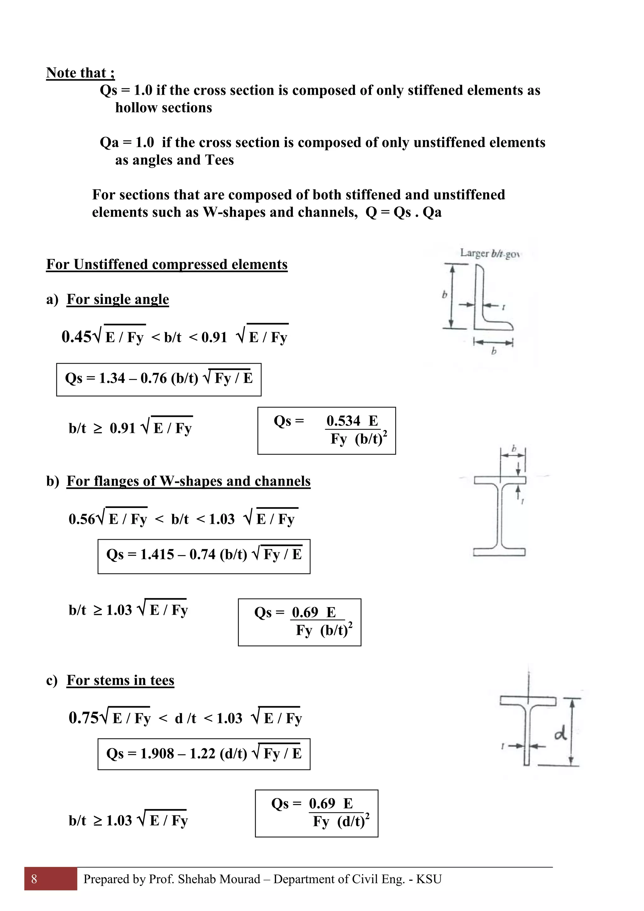 8 Prepared by Prof. Shehab Mourad – Department of Civil Eng. - KSU
Note that ;
Qs = 1.0 if the cross section is composed of only stiffened elements as
hollow sections
Qa = 1.0 if the cross section is composed of only unstiffened elements
as angles and Tees
For sections that are composed of both stiffened and unstiffened
elements such as W-shapes and channels, Q = Qs . Qa
For Unstiffened compressed elements
a) For single angle
0.45√ E / Fy < b/t < 0.91 √ E / Fy
b/t ≥ 0.91 √ E / Fy
b) For flanges of W-shapes and channels
0.56√ E / Fy < b/t < 1.03 √ E / Fy
b/t ≥ 1.03 √ E / Fy
c) For stems in tees
0.75√ E / Fy < d /t < 1.03 √ E / Fy
b/t ≥ 1.03 √ E / Fy
Qs = 0.534 E
Fy (b/t)2
Qs = 1.34 – 0.76 (b/t) √ Fy / E
Qs = 1.415 – 0.74 (b/t) √ Fy / E
Qs = 0.69 E
Fy (b/t)2
Qs = 1.908 – 1.22 (d/t) √ Fy / E
Qs = 0.69 E
Fy (d/t)2
 