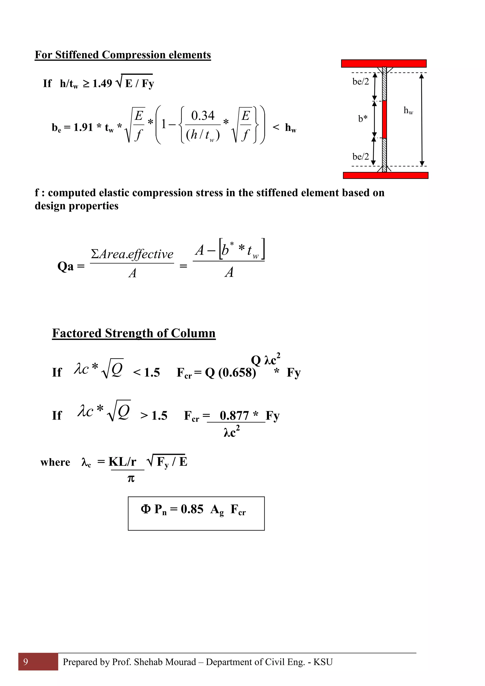 9 Prepared by Prof. Shehab Mourad – Department of Civil Eng. - KSU
For Stiffened Compression elements
If h/tw ≥ 1.49 √ E / Fy
be = 1.91 * tw * 













−
f
E
thf
E
w
*
)/(
34.0
1* < hw
f : computed elastic compression stress in the stiffened element based on
design properties
Qa =
A
effectiveArea.Σ
=
[ ]
A
tbA w**
−
Factored Strength of Column
If Qc*λ < 1.5 Fcr = Q (0.658) * Fy
If Qc*λ > 1.5 Fcr = 0.877 * Fy
λc2
where λc = KL/r √ Fy / E
π
be/2
be/2
b*
hw
Q λc2
Φ Pn = 0.85 Ag Fcr
 