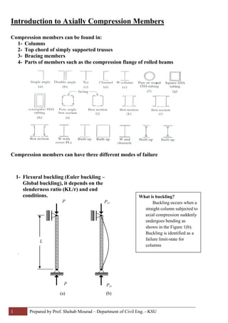 1 Prepared by Prof. Shehab Mourad – Department of Civil Eng. - KSU
Introduction to Axially Compression Members
Compression members can be found in:
1- Columns
2- Top chord of simply supported trusses
3- Bracing members
4- Parts of members such as the compression flange of rolled beams
Compression members can have three different modes of failure
.
1- Flexural buckling (Euler buckling –
Global buckling), it depends on the
slenderness ratio (KL/r) and end
conditions.
L
(a)
P
P
(b)
Pcr
Pcr
What is buckling?
Buckling occurs when a
straight column subjected to
axial compression suddenly
undergoes bending as
shown in the Figure 1(b).
Buckling is identified as a
failure limit-state for
columns
 