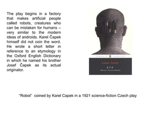 “Robot” coined by Karel Capek in a 1921 science-fiction Czech play
The play begins in a factory
that makes artificial people
called robots, creatures who
can be mistaken for humans –
very similar to the modern
ideas of androids. Karel Čapek
himself did not coin the word.
He wrote a short letter in
reference to an etymology in
the Oxford English Dictionary
in which he named his brother
Josef Čapek as its actual
originator.
 
