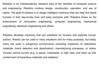 Robotics is an interdisciplinary research area at the interface of computer science
and engineering. Robotics involves design, construction, operation, and use of
robots. The goal of robotics is to design intelligent machines that can help and assist
humans in their day-to-day lives and keep everyone safe. Robotics draws on the
achievement of information engineering, computer engineering, mechanical
engineering, electronic engineering and others.
Robotics develops machines that can substitute for humans and replicate human
actions. Robots can be used in many situations and for many purposes, but today
many are used in dangerous environments (including inspection of radioactive
materials, bomb detection and deactivation), manufacturing processes, or where
humans cannot survive (e.g. in space, underwater, in high heat, and clean up and
containment of hazardous materials and radiation).
 