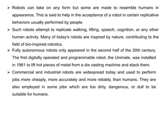  Robots can take on any form but some are made to resemble humans in
appearance. This is said to help in the acceptance of a robot in certain replicative
behaviors usually performed by people.
 Such robots attempt to replicate walking, lifting, speech, cognition, or any other
human activity. Many of today's robots are inspired by nature, contributing to the
field of bio-inspired robotics.
 Fully autonomous robots only appeared in the second half of the 20th century.
The first digitally operated and programmable robot, the Unimate, was installed
in 1961 to lift hot pieces of metal from a die casting machine and stack them.
 Commercial and industrial robots are widespread today and used to perform
jobs more cheaply, more accurately and more reliably, than humans. They are
also employed in some jobs which are too dirty, dangerous, or dull to be
suitable for humans.
 