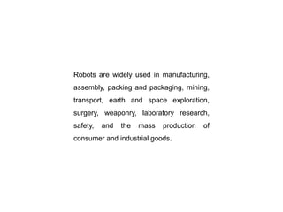 Robots are widely used in manufacturing,
assembly, packing and packaging, mining,
transport, earth and space exploration,
surgery, weaponry, laboratory research,
safety, and the mass production of
consumer and industrial goods.
 