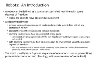 Robots: An Introduction
• A robot can be defined as a computer controlled machine with some
degrees of freedom
• that is, the ability to move about in its environment
• A robot typically has
• sensors to sense its environment, particularly to make sure it does not hit any
obstacles in its way
• goals (otherwise there is no need to have the robot)
• planning to determine how to accomplish those goals
• some robots are pre-programmed with the plan steps to carry out the given goals so planning is
not needed
• path planning to determine how to move about its environment using the available
degrees of freedom
• this may be the motion of an arm to pick something up or it may be a series of movements to
physically move it from location 1 to location 2
• The robot usually has a 3-phase sequence of operations: sense (perception),
process (interpretation and planning), action (movement of some kind)
 