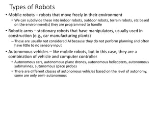 Types of Robots
• Mobile robots – robots that move freely in their environment
• We can subdivide these into indoor robots, outdoor robots, terrain robots, etc based
on the environment(s) they are programmed to handle
• Robotic arms – stationary robots that have manipulators, usually used in
construction (e.g., car manufacturing plants)
– These are usually not considered AI because they do not perform planning and often
have little to no sensory input
• Autonomous vehicles – like mobile robots, but in this case, they are a
combination of vehicle and computer controller
• Autonomous cars, autonomous plane drones, autonomous helicopters, autonomous
submarines, autonomous space probes
• There are different classes of autonomous vehicles based on the level of autonomy,
some are only semi-autonomous
 