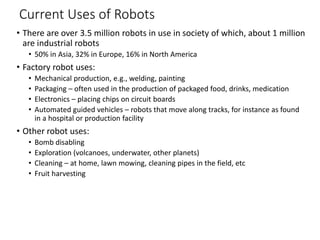 Current Uses of Robots
• There are over 3.5 million robots in use in society of which, about 1 million
are industrial robots
• 50% in Asia, 32% in Europe, 16% in North America
• Factory robot uses:
• Mechanical production, e.g., welding, painting
• Packaging – often used in the production of packaged food, drinks, medication
• Electronics – placing chips on circuit boards
• Automated guided vehicles – robots that move along tracks, for instance as found
in a hospital or production facility
• Other robot uses:
• Bomb disabling
• Exploration (volcanoes, underwater, other planets)
• Cleaning – at home, lawn mowing, cleaning pipes in the field, etc
• Fruit harvesting
 