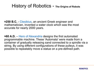 ≈250 B.C. - Ctesibius, an ancient Greek engineer and
mathematician, invented a water clock which was the most
accurate for nearly 2000 years.
≈60 A.D. – Hero of Alexandria designs the first automated
programmable machine. These 'Automata' were made from a
container of gradually releasing sand connected to a spindle via a
string. By using different configurations of these pulleys, it was
possible to repeatably move a statue on a pre-defined path.
History of Robotics - The Origins of Robots
ROBOTICS
 