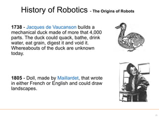1738 - Jacques de Vaucanson builds a
mechanical duck made of more that 4,000
parts. The duck could quack, bathe, drink
water, eat grain, digest it and void it.
Whereabouts of the duck are unknown
today.
1805 - Doll, made by Maillardet, that wrote
in either French or English and could draw
landscapes.
21
History of Robotics - The Origins of Robots
 