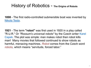 History of Robotics - The Origins of Robots
1898 - The first radio-controlled submersible boat was invented by
Nikola Tesla.
1921 - The term "robot" was first used in 1920 in a play called
"R.U.R." Or "Rossum's universal robots" by the Czech writer Karel
Capek. The plot was simple: man makes robot then robot kills
man! Many movies that followed continued to show robots as
harmful, menacing machines. Robot comes from the Czech word
robota, which means “servitude, forced labor.”
22
 
